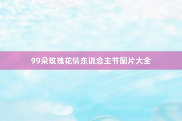 99朵玫瑰花情东说念主节图片大全