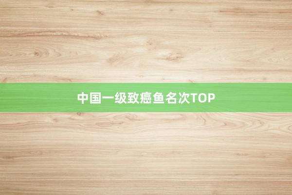 中国一级致癌鱼名次TOP
